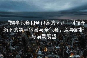 “嫖半包套和全包套的區(qū)別”科技革新下的嫖半包套與全包套，差異解析與前景展望