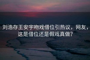 劉浩存王安宇吻戲借位引熱議，網(wǎng)友，這是借位還是假戲真做？