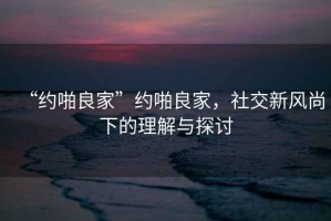 “約啪良家”約啪良家，社交新風(fēng)尚下的理解與探討