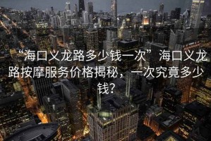 “?？诹x龍路多少錢一次”海口義龍路按摩服務(wù)價(jià)格揭秘，一次究竟多少錢？