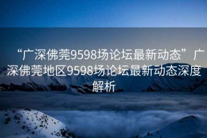 “廣深佛莞9598場論壇最新動態(tài)”廣深佛莞地區(qū)9598場論壇最新動態(tài)深度解析