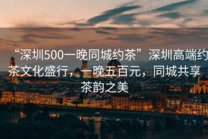 “深圳500一晚同城約茶”深圳高端約茶文化盛行，一晚五百元，同城共享茶韻之美