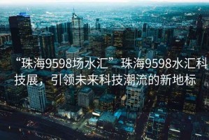 “珠海9598場水匯”珠海9598水匯科技展，引領(lǐng)未來科技潮流的新地標(biāo)