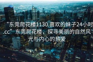 “東莞爬花樓1130.喜歡的妹子24小時(shí).cc”東莞爬花樓，探尋美麗的自然風(fēng)光與內(nèi)心的熱愛