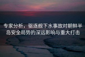 專家分析，驅(qū)逐艦下水事故對(duì)朝鮮半島安全局勢(shì)的深遠(yuǎn)影響與重大打擊