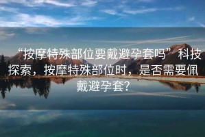 “按摩特殊部位要戴避孕套嗎”科技探索，按摩特殊部位時(shí)，是否需要佩戴避孕套？