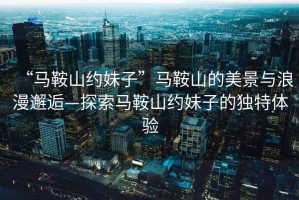 “馬鞍山約妹子”馬鞍山的美景與浪漫邂逅—探索馬鞍山約妹子的獨(dú)特體驗(yàn)
