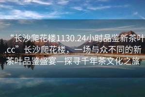 “長沙爬花樓1130.24小時品鑒新茶葉.cc”長沙爬花樓，一場與眾不同的新茶葉品鑒盛宴—探尋千年茶文化之旅