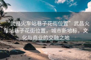 “武昌火車站巷子花街位置”武昌火車站巷子花街位置，城市新地標(biāo)，文化與商業(yè)的交融之地