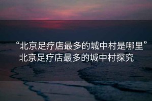 “北京足療店最多的城中村是哪里”北京足療店最多的城中村探究