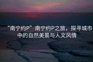 “南寧約P”南寧約P之旅，探尋城市中的自然美景與人文風(fēng)情