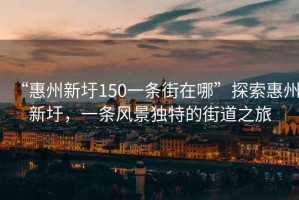 “惠州新圩150一條街在哪”探索惠州新圩，一條風(fēng)景獨(dú)特的街道之旅