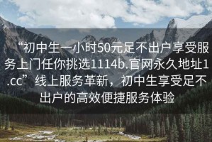 “初中生一小時50元足不出戶享受服務上門任你挑選1114b.官網永久地址1.cc”線上服務革新，初中生享受足不出戶的高效便捷服務體驗