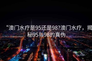 “澳門水療是95還是98?澳門水療，揭秘95與98的真?zhèn)? title=