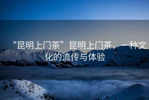 “昆明上門茶”昆明上門茶，一種文化的流傳與體驗