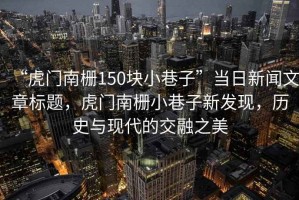“虎門南柵150塊小巷子”當日新聞文章標題，虎門南柵小巷子新發(fā)現(xiàn)，歷史與現(xiàn)代的交融之美