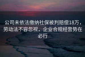 公司未依法繳納社保被判賠償18萬，勞動法不容忽視，企業(yè)合規(guī)經(jīng)營勢在必行