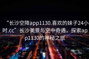 “長(zhǎng)沙空降app1130.喜歡的妹子24小時(shí).cc”長(zhǎng)沙美景與空中奇遇，探索app1130的神秘之旅