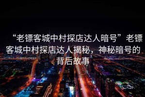 “老鏢客城中村探店達(dá)人暗號”老鏢客城中村探店達(dá)人揭秘，神秘暗號的背后故事