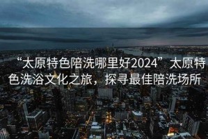 “太原特色陪洗哪里好2024”太原特色洗浴文化之旅，探尋最佳陪洗場(chǎng)所