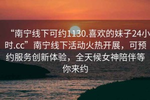 “南寧線下可約1130.喜歡的妹子24小時(shí).cc”南寧線下活動(dòng)火熱開展，可預(yù)約服務(wù)創(chuàng)新體驗(yàn)，全天候女神陪伴等你來約