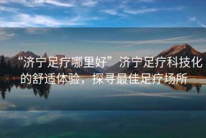 “濟(jì)寧足療哪里好”濟(jì)寧足療科技化的舒適體驗(yàn)，探尋最佳足療場(chǎng)所