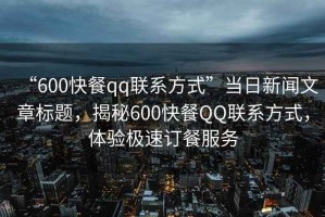 “600快餐qq聯(lián)系方式”當(dāng)日新聞文章標(biāo)題，揭秘600快餐QQ聯(lián)系方式，體驗(yàn)極速訂餐服務(wù)