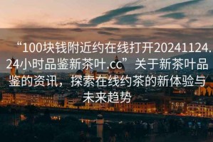 “100塊錢附近約在線打開20241124.24小時品鑒新茶葉.cc”關(guān)于新茶葉品鑒的資訊，探索在線約茶的新體驗與未來趨勢