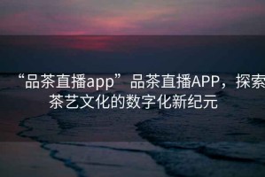 “品茶直播app”品茶直播APP，探索茶藝文化的數(shù)字化新紀(jì)元