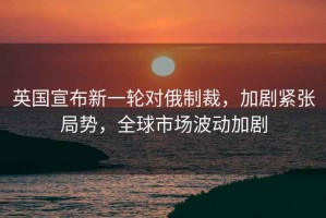 英國宣布新一輪對俄制裁，加劇緊張局勢，全球市場波動加劇