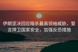 伊朗堅決回應(yīng)暗殺最高領(lǐng)袖威脅，誓言捍衛(wèi)國家安全，加強反恐措施