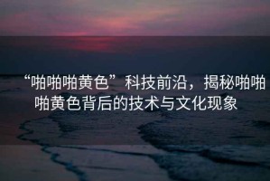 “啪啪啪黃色”科技前沿，揭秘啪啪啪黃色背后的技術(shù)與文化現(xiàn)象