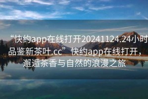 “快約app在線打開20241124.24小時品鑒新茶葉.cc”快約app在線打開，邂逅茶香與自然的浪漫之旅