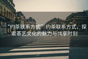 “約茶聯(lián)系方式”約茶聯(lián)系方式，探索茶藝文化的魅力與共享時刻