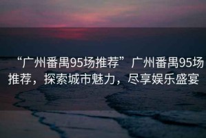 “廣州番禺95場推薦”廣州番禺95場推薦，探索城市魅力，盡享娛樂盛宴
