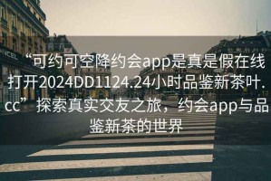 “可約可空降約會app是真是假在線打開2024DD1124.24小時品鑒新茶葉.cc”探索真實交友之旅，約會app與品鑒新茶的世界