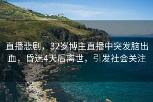 直播悲劇，32歲博主直播中突發(fā)腦出血，昏迷4天后離世，引發(fā)社會關(guān)注