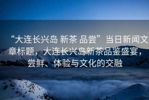 “大連長興島 新茶 品嘗”當日新聞文章標題，大連長興島新茶品鑒盛宴，嘗鮮、體驗與文化的交融