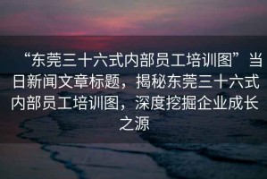 “東莞三十六式內(nèi)部員工培訓(xùn)圖”當(dāng)日新聞文章標(biāo)題，揭秘東莞三十六式內(nèi)部員工培訓(xùn)圖，深度挖掘企業(yè)成長之源