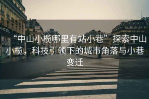 “中山小欖哪里有站小巷”探索中山小欖，科技引領(lǐng)下的城市角落與小巷變遷