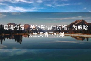 晨曦微露，關(guān)曉彤錯(cuò)時(shí)祝福，為鹿晗慶生深情不打烊
