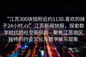 “江蘇300塊錢附近約1130.喜歡的妹子24小時.cc”江蘇新聞快報，探索數字時代的社交新風尚—聚焦江蘇地區(qū)獨特的約會文化與數字娛樂現(xiàn)象