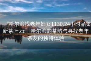 “哈爾濱找老年婦女1130.24小時(shí)品鑒新茶葉.cc”哈爾濱的茶韻與尋找老年茶友的獨(dú)特體驗(yàn)