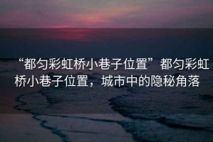 “都勻彩虹橋小巷子位置”都勻彩虹橋小巷子位置，城市中的隱秘角落