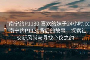 “南寧約P1130.喜歡的妹子24小時.cc”南寧約P1130背后的故事，探索社交新風尚與尋找心儀之約