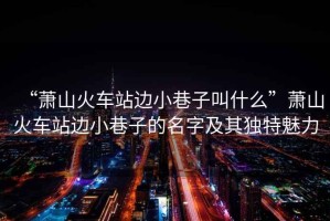 “蕭山火車站邊小巷子叫什么”蕭山火車站邊小巷子的名字及其獨特魅力