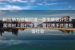 科技助力破解印度一醫(yī)生被強(qiáng)奸犯家屬綁樹上毆打慘案，警民攜手共建和諧社會