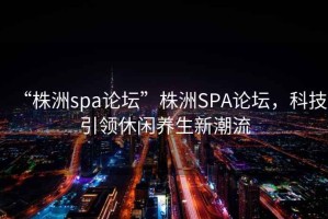 “株洲spa論壇”株洲SPA論壇，科技引領(lǐng)休閑養(yǎng)生新潮流