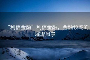 “利信金融”利信金融，金融領(lǐng)域的璀璨風(fēng)景