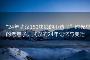 “24年武漢150塊錢的小巷子”時(shí)光里的老巷子，武漢的24年記憶與變遷